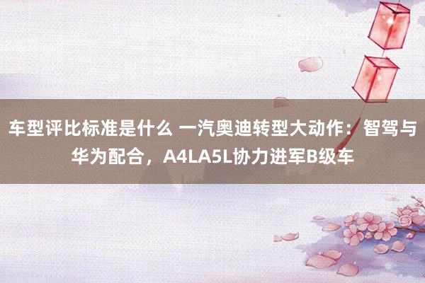 车型评比标准是什么 一汽奥迪转型大动作：智驾与华为配合，A4LA5L协力进军B级车