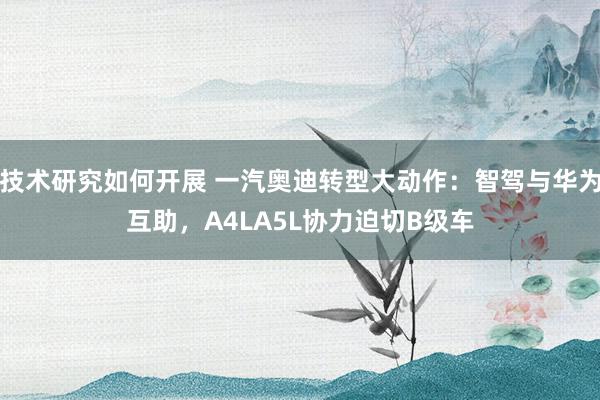 技术研究如何开展 一汽奥迪转型大动作：智驾与华为互助，A4LA5L协力迫切B级车