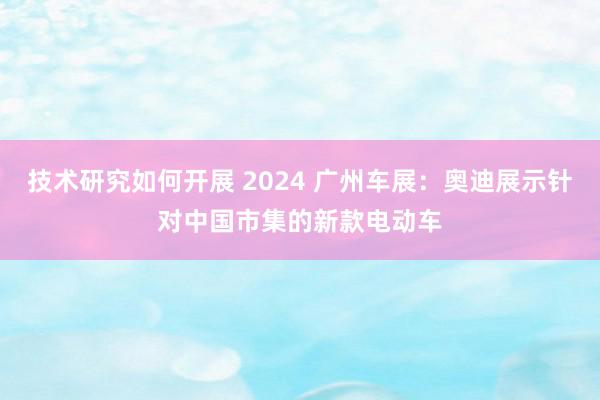 技术研究如何开展 2024 广州车展：奥迪展示针对中国市集的新款电动车