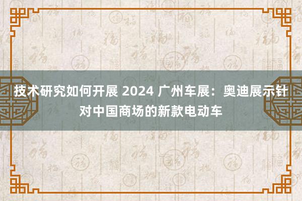 技术研究如何开展 2024 广州车展：奥迪展示针对中国商场的新款电动车