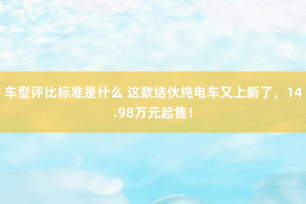 车型评比标准是什么 这款结伙纯电车又上新了，14.98万元起售！