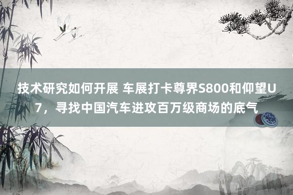 技术研究如何开展 车展打卡尊界S800和仰望U7，寻找中国汽车进攻百万级商场的底气