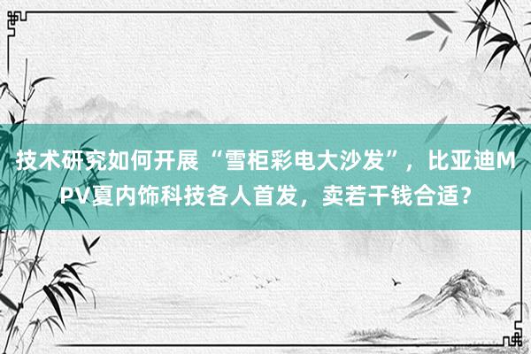 技术研究如何开展 “雪柜彩电大沙发”，比亚迪MPV夏内饰科技各人首发，卖若干钱合适？