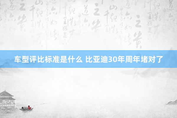 车型评比标准是什么 比亚迪30年周年堵对了