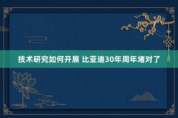 技术研究如何开展 比亚迪30年周年堵对了