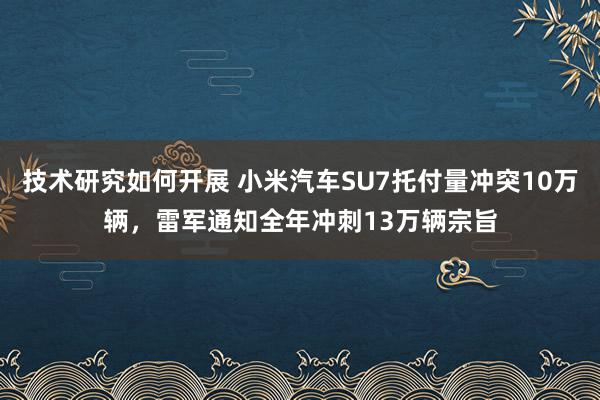 技术研究如何开展 小米汽车SU7托付量冲突10万辆，雷军通知全年冲刺13万辆宗旨