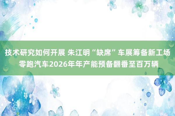 技术研究如何开展 朱江明“缺席”车展筹备新工场 零跑汽车2026年年产能预备翻番至百万辆