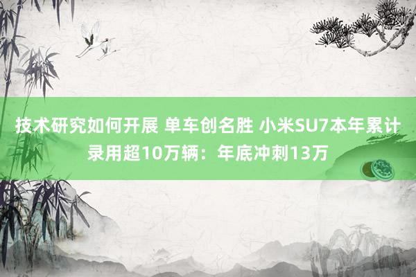 技术研究如何开展 单车创名胜 小米SU7本年累计录用超10万辆：年底冲刺13万