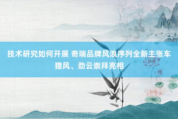 技术研究如何开展 奇瑞品牌风浪序列全新主张车猎风、劲云崇拜亮相