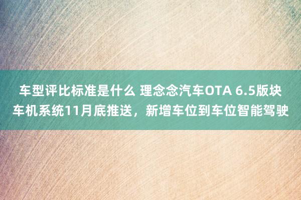 车型评比标准是什么 理念念汽车OTA 6.5版块车机系统11月底推送，新增车位到车位智能驾驶