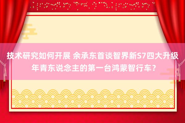 技术研究如何开展 余承东首谈智界新S7四大升级 年青东说念主的第一台鸿蒙智行车？