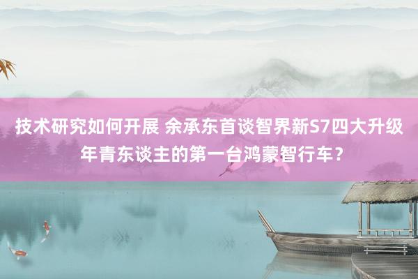 技术研究如何开展 余承东首谈智界新S7四大升级 年青东谈主的第一台鸿蒙智行车？