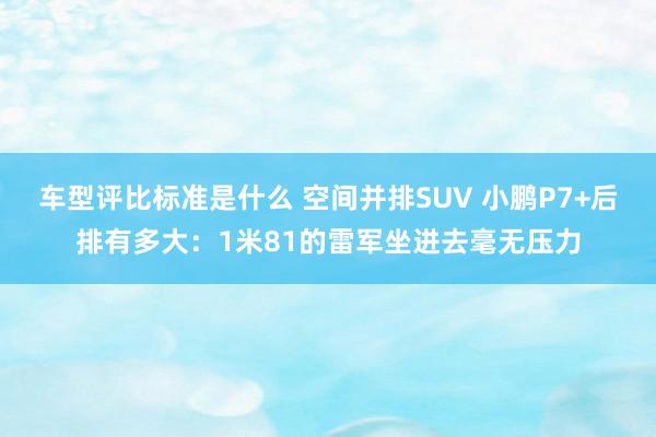 车型评比标准是什么 空间并排SUV 小鹏P7+后排有多大：1米81的雷军坐进去毫无压力