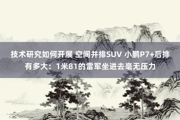 技术研究如何开展 空间并排SUV 小鹏P7+后排有多大：1米81的雷军坐进去毫无压力