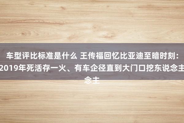 车型评比标准是什么 王传福回忆比亚迪至暗时刻：2019年死活存一火、有车企径直到大门口挖东说念主