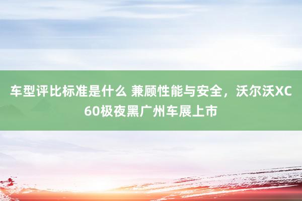 车型评比标准是什么 兼顾性能与安全，沃尔沃XC60极夜黑广州车展上市