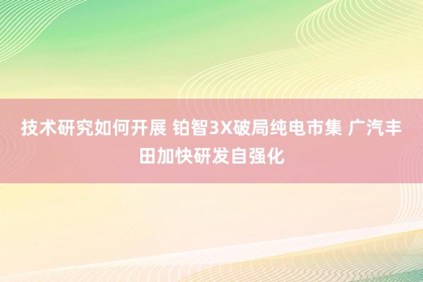 技术研究如何开展 铂智3X破局纯电市集 广汽丰田加快研发自强化