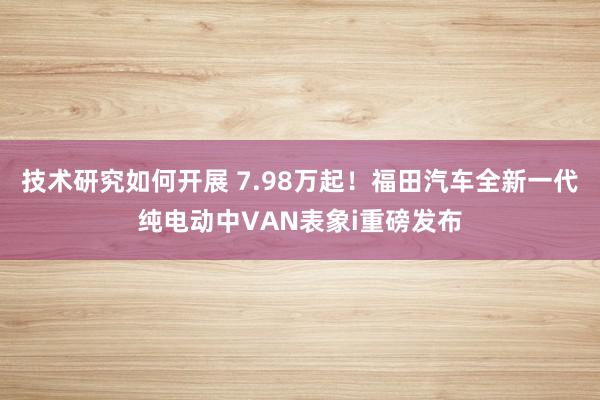 技术研究如何开展 7.98万起！福田汽车全新一代纯电动中VAN表象i重磅发布