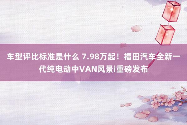 车型评比标准是什么 7.98万起！福田汽车全新一代纯电动中VAN风景i重磅发布