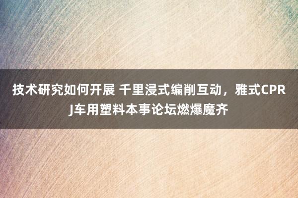 技术研究如何开展 千里浸式编削互动，雅式CPRJ车用塑料本事论坛燃爆魔齐