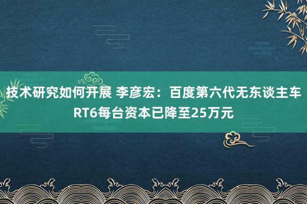 技术研究如何开展 李彦宏：百度第六代无东谈主车RT6每台资本已降至25万元