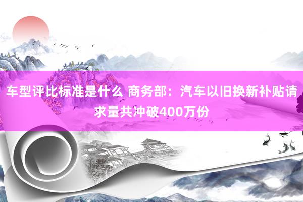 车型评比标准是什么 商务部：汽车以旧换新补贴请求量共冲破400万份