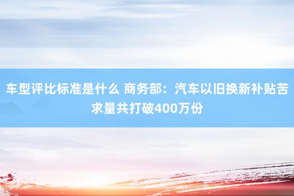 车型评比标准是什么 商务部：汽车以旧换新补贴苦求量共打破400万份