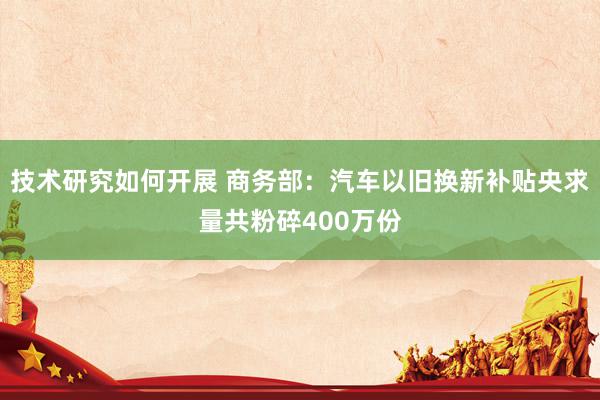 技术研究如何开展 商务部：汽车以旧换新补贴央求量共粉碎400万份