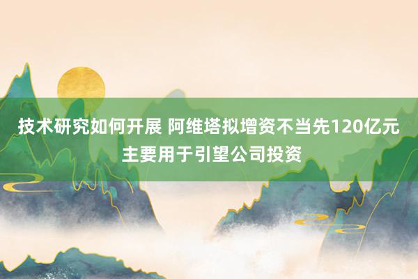 技术研究如何开展 阿维塔拟增资不当先120亿元 主要用于引望公司投资