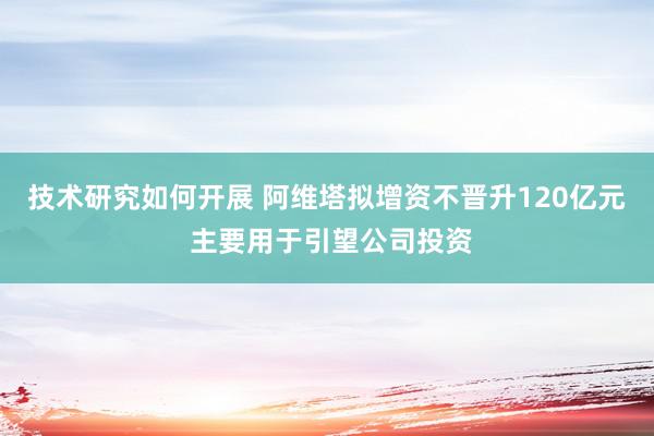 技术研究如何开展 阿维塔拟增资不晋升120亿元 主要用于引望公司投资