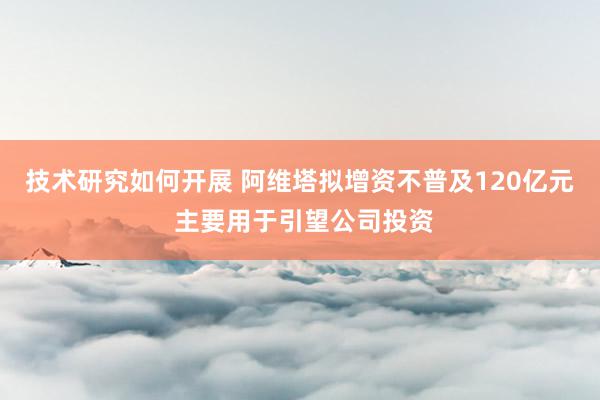 技术研究如何开展 阿维塔拟增资不普及120亿元 主要用于引望公司投资