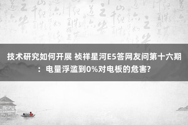 技术研究如何开展 祯祥星河E5答网友问第十六期：电量浮滥到0%对电板的危害?