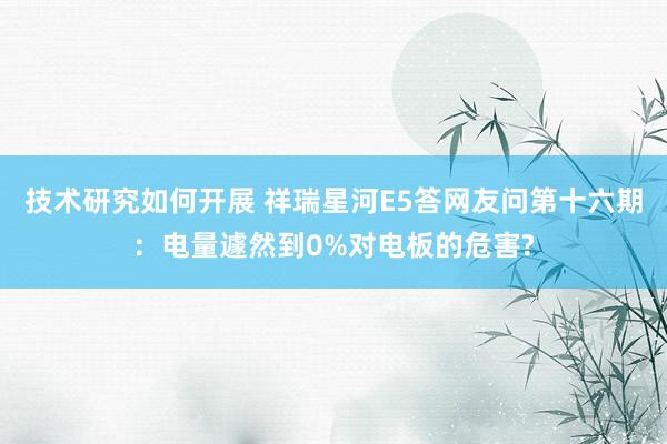 技术研究如何开展 祥瑞星河E5答网友问第十六期：电量遽然到0%对电板的危害?