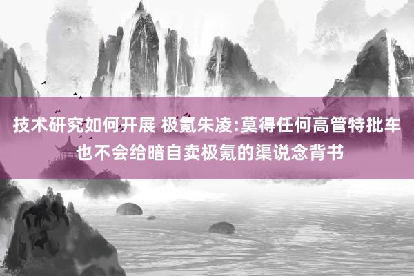 技术研究如何开展 极氪朱凌:莫得任何高管特批车 也不会给暗自卖极氪的渠说念背书