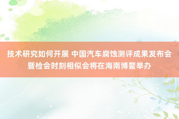 技术研究如何开展 中国汽车腐蚀测评成果发布会暨检会时刻相似会将在海南博鳌举办