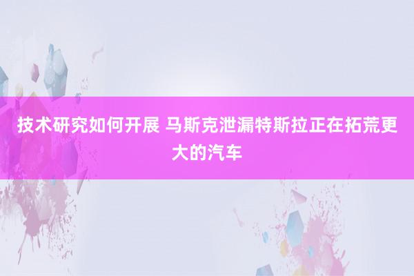 技术研究如何开展 马斯克泄漏特斯拉正在拓荒更大的汽车