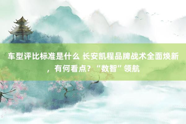 车型评比标准是什么 长安凯程品牌战术全面焕新，有何看点？“数智”领航