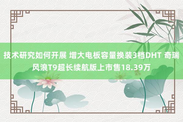 技术研究如何开展 增大电板容量换装3档DHT 奇瑞风浪T9超长续航版上市售18.39万