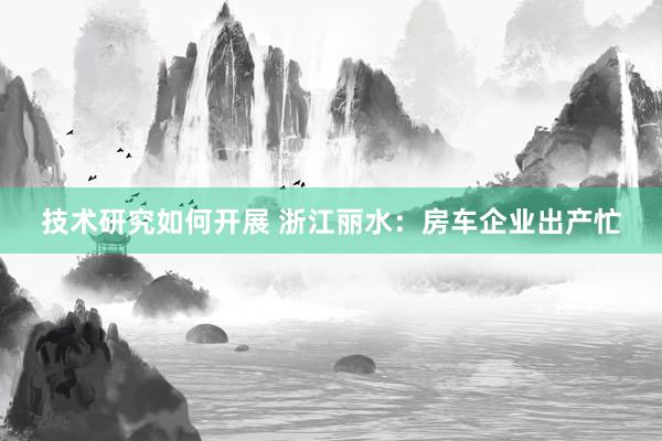 技术研究如何开展 浙江丽水：房车企业出产忙