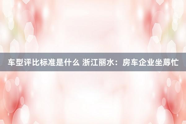 车型评比标准是什么 浙江丽水：房车企业坐蓐忙