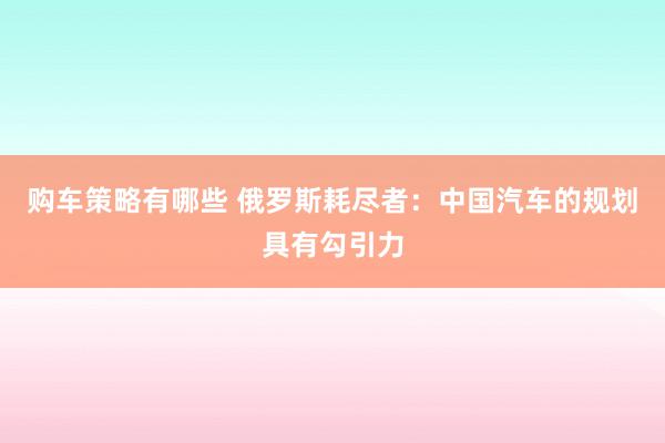 购车策略有哪些 俄罗斯耗尽者：中国汽车的规划具有勾引力