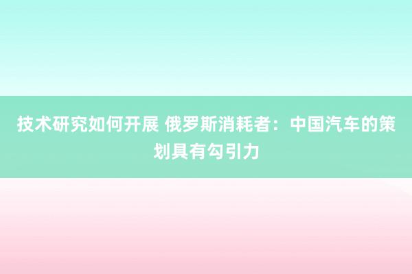 技术研究如何开展 俄罗斯消耗者：中国汽车的策划具有勾引力