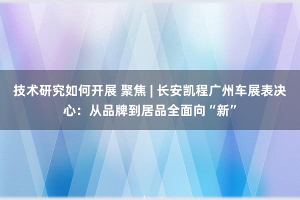 技术研究如何开展 聚焦 | 长安凯程广州车展表决心：从品牌到居品全面向“新”